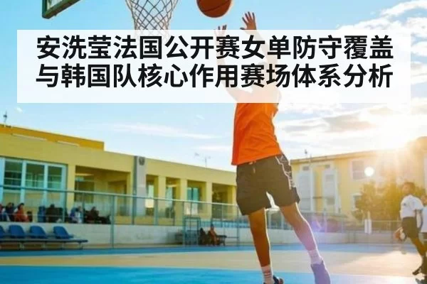 安洗莹法国公开赛女单防守覆盖与韩国队核心作用赛场体系分析
